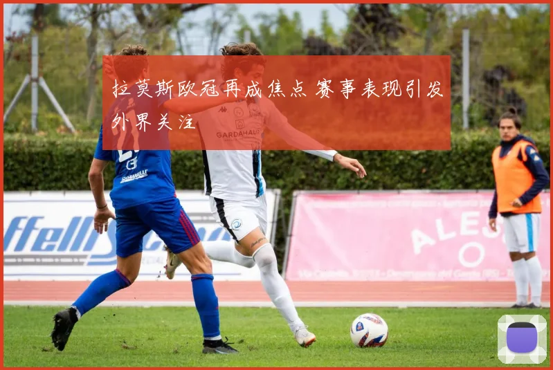 拉莫斯欧冠再成焦点 赛事表现引发外界关注