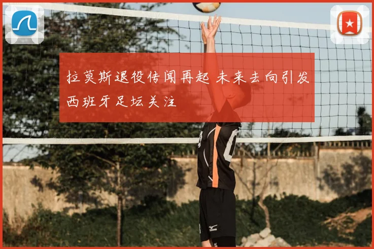 拉莫斯退役传闻再起 未来去向引发西班牙足坛关注