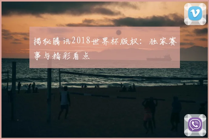 揭秘腾讯2018世界杯版权：独家赛事与精彩看点