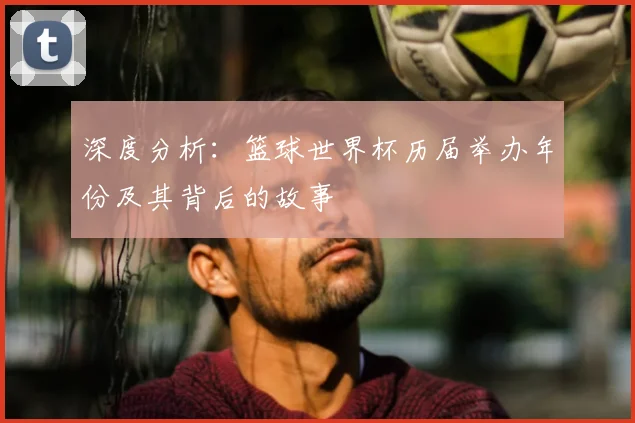 深度分析:篮球世界杯历届举办年份及其背后的故事