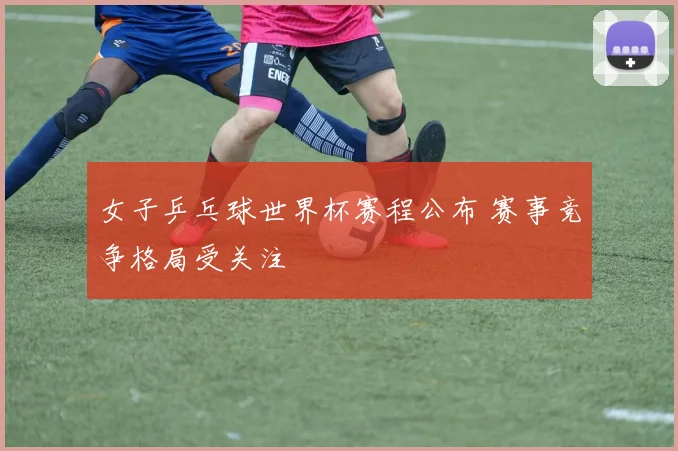 女子乒乓球世界杯赛程公布 赛事竞争格局受关注
