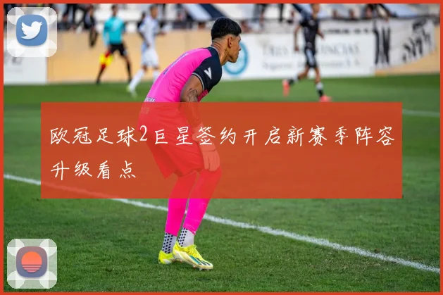 欧冠足球2巨星签约开启新赛季阵容升级看点