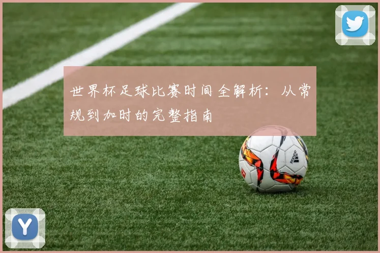 世界杯足球比赛时间全解析:从常规到加时的完整指南