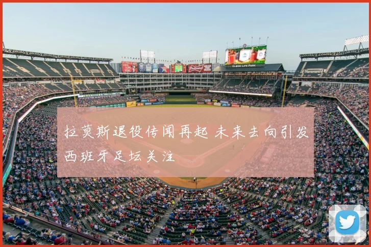 拉莫斯退役传闻再起 未来去向引发西班牙足坛关注