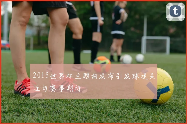 2015世界杯主题曲发布引发球迷关注与赛事期待