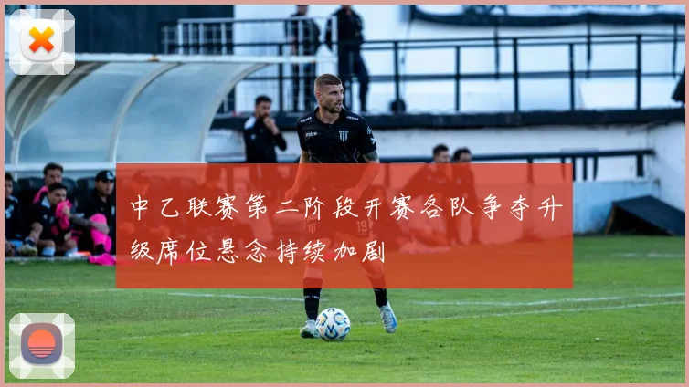 中乙联赛第二阶段开赛各队争夺升级席位悬念持续加剧
