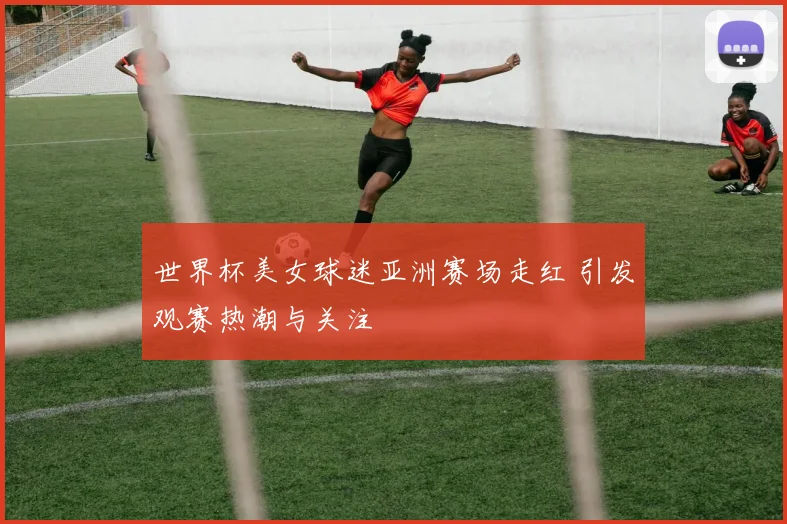 世界杯美女球迷亚洲赛场走红 引发观赛热潮与关注