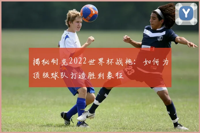 揭秘耐克2022世界杯战袍：如何为顶级球队打造胜利象征