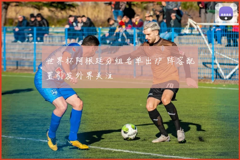 世界杯阿根廷分组名单出炉 阵容配置引发外界关注