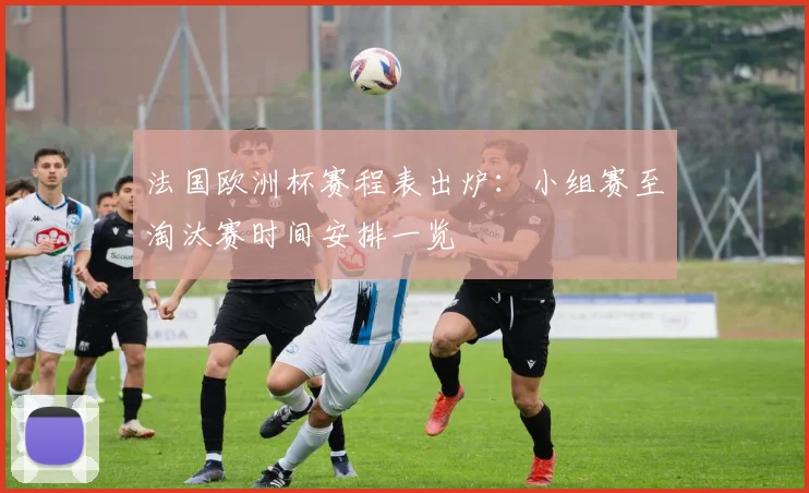 法国欧洲杯赛程表出炉:小组赛至淘汰赛时间安排一览