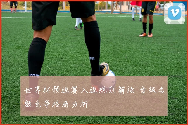 世界杯预选赛入选规则解读 晋级名额竞争格局分析