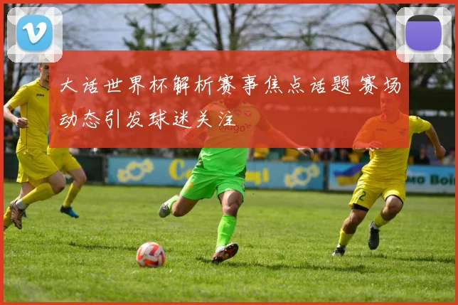 大话世界杯解析赛事焦点话题 赛场动态引发球迷关注