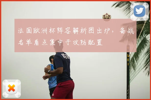 法国欧洲杯阵容解析图出炉,备战名单看点集中于攻防配置