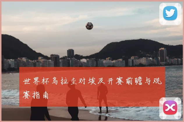 世界杯乌拉圭对埃及开赛前瞻与观赛指南