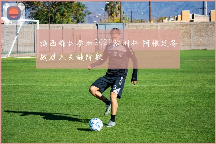 梅西确认参加2021欧洲杯 阿根廷备战进入关键阶段