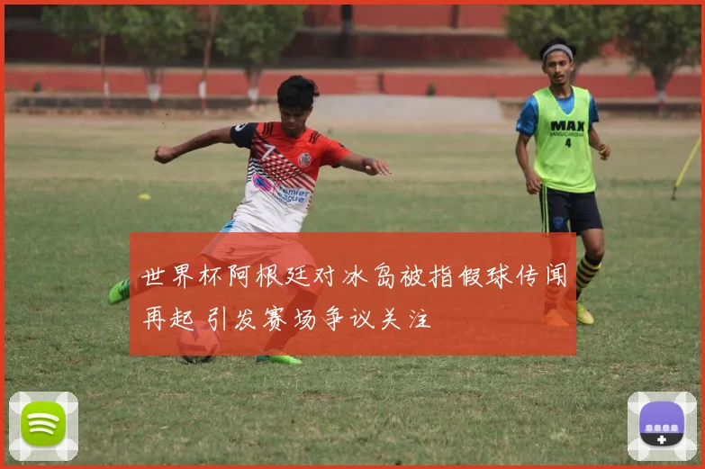 世界杯阿根廷对冰岛被指假球传闻再起 引发赛场争议关注