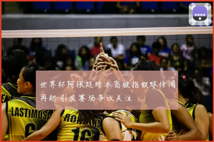 世界杯阿根廷对冰岛被指假球传闻再起 引发赛场争议关注
