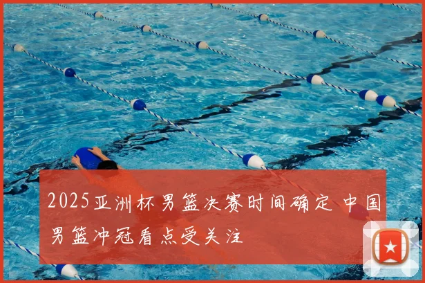 2025亚洲杯男篮决赛时间确定 中国男篮冲冠看点受关注