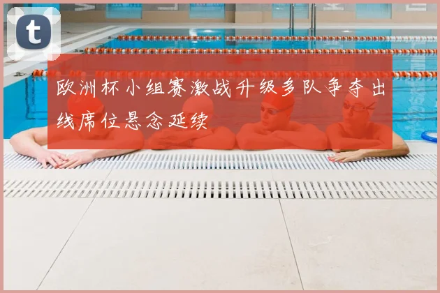 欧洲杯小组赛激战升级多队争夺出线席位悬念延续