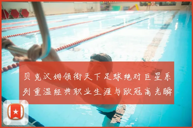 贝克汉姆领衔天下足球绝对巨星系列重温经典职业生涯与欧冠高光瞬间