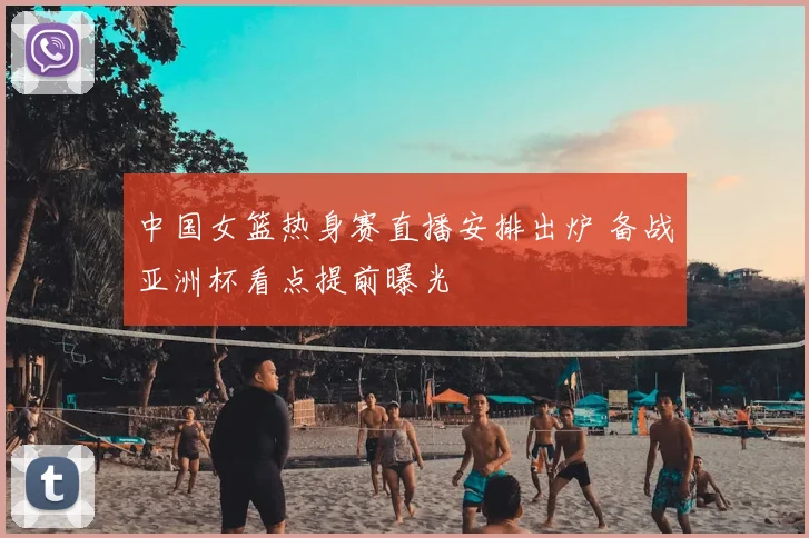 中国女篮热身赛直播安排出炉 备战亚洲杯看点提前曝光