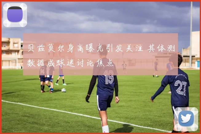 贝兹莫尔身高曝光引发关注 其体测数据成球迷讨论焦点