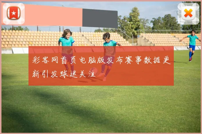 彩客网首页电脑版发布赛事数据更新引发球迷关注