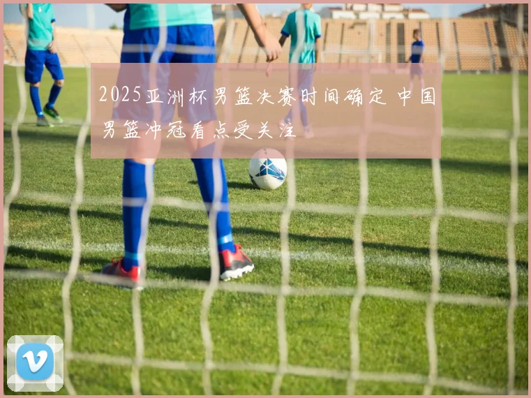 2025亚洲杯男篮决赛时间确定 中国男篮冲冠看点受关注