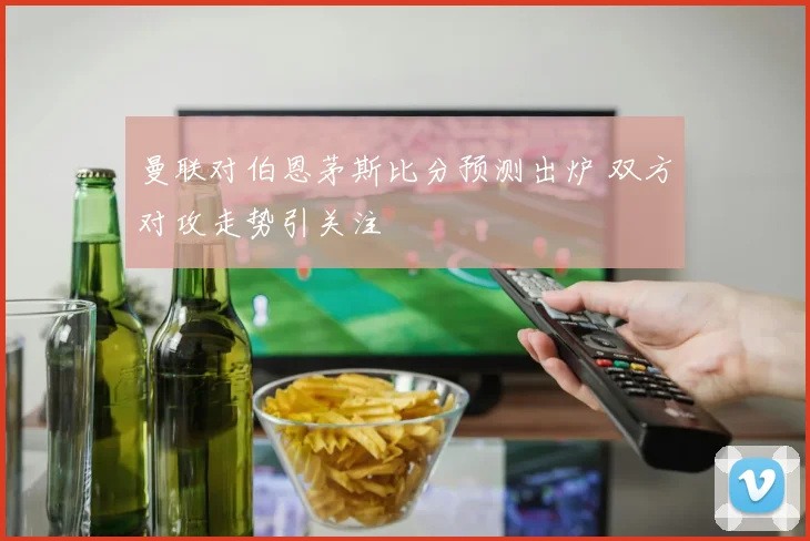 曼联对伯恩茅斯比分预测出炉 双方对攻走势引关注