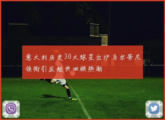 意大利历史30大球星出炉马尔蒂尼领衔引发经典回顾热潮