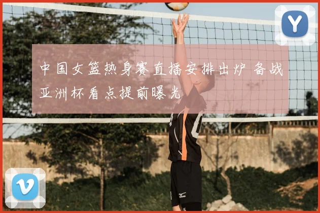 中国女篮热身赛直播安排出炉 备战亚洲杯看点提前曝光