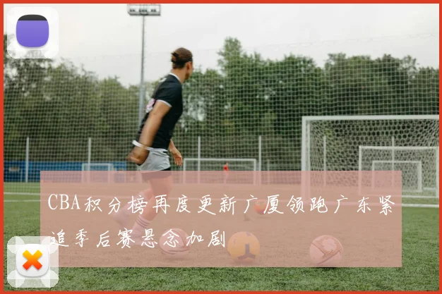 CBA积分榜再度更新广厦领跑广东紧追季后赛悬念加剧