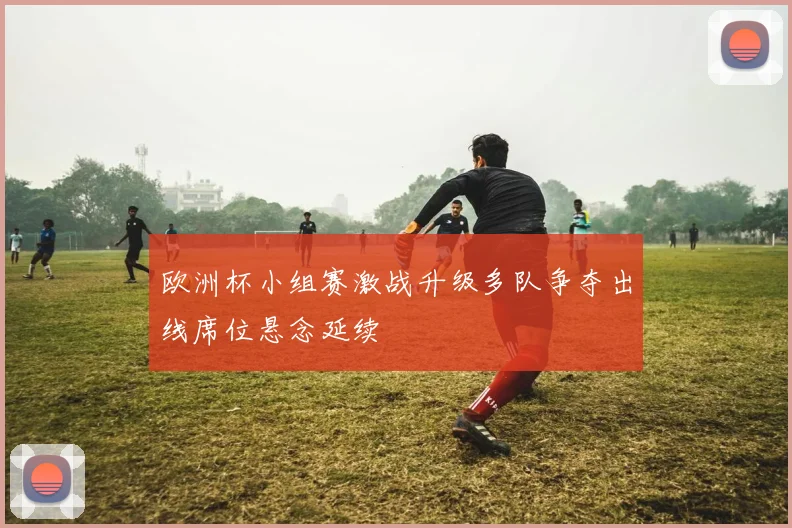 欧洲杯小组赛激战升级多队争夺出线席位悬念延续