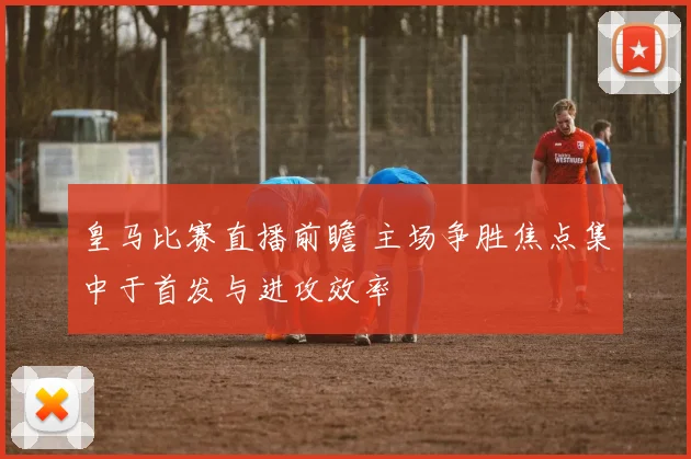 皇马比赛直播前瞻 主场争胜焦点集中于首发与进攻效率