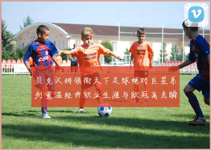 贝克汉姆领衔天下足球绝对巨星系列重温经典职业生涯与欧冠高光瞬间
