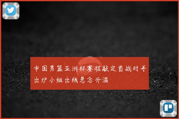 中国男篮亚洲杯赛程敲定首战对手出炉小组出线悬念升温