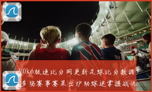 90ko极速比分网更新足球比分数据 多场赛事赛果出炉助球迷掌握战况