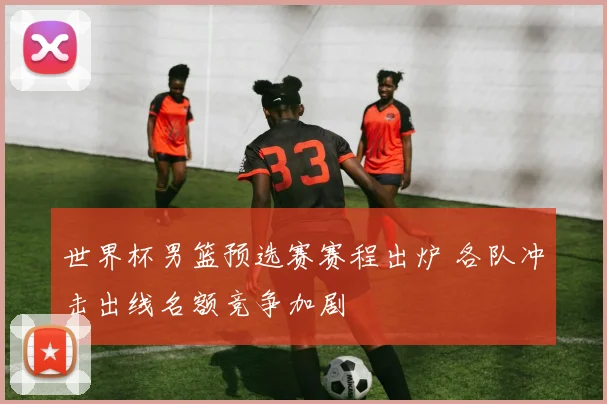 世界杯男篮预选赛赛程出炉 各队冲击出线名额竞争加剧