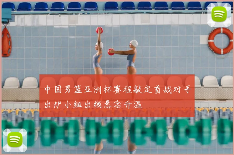 中国男篮亚洲杯赛程敲定首战对手出炉小组出线悬念升温