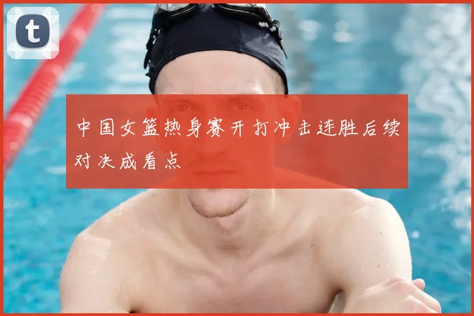 中国女篮热身赛开打冲击连胜后续对决成看点