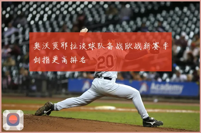 奥沃莫耶拉谈球队备战欧战新赛季剑指更高排名