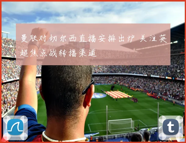 曼联对切尔西直播安排出炉 关注英超焦点战转播渠道
