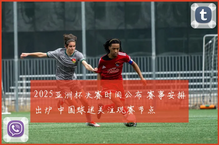 2025亚洲杯决赛时间公布 赛事安排出炉 中国球迷关注观赛节点